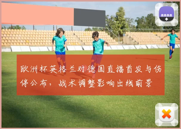 欧洲杯英格兰对德国直播首发与伤停公布，战术调整影响出线前景