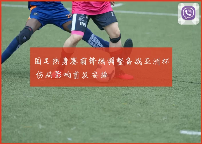 国足热身赛前锋线调整备战亚洲杯 伤病影响首发安排