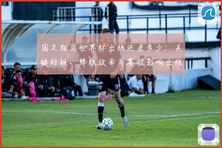 国足距离世界杯出线还差多少：关键短板、锋线效率与赛程影响出线前景