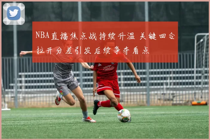 NBA直播焦点战持续升温 关键回合拉开分差引发后续争夺看点