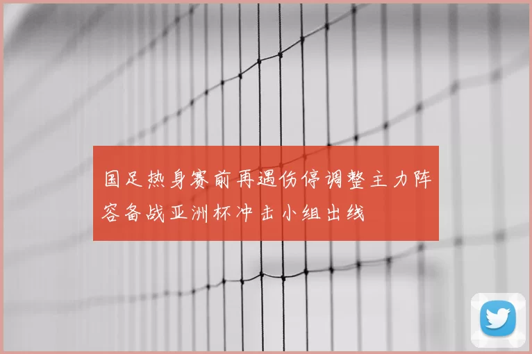 国足热身赛前再遇伤停调整主力阵容备战亚洲杯冲击小组出线