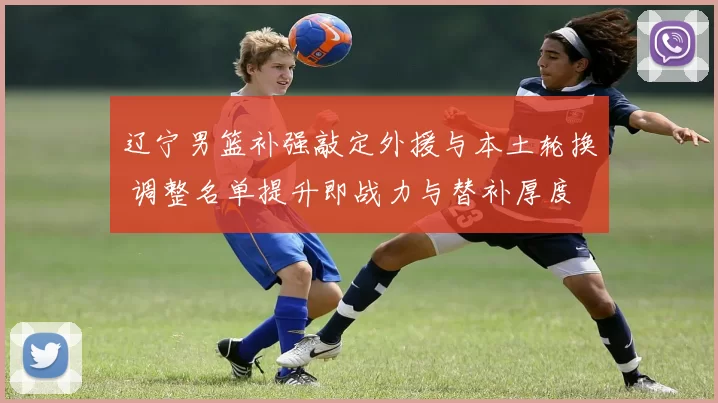 辽宁男篮补强敲定外援与本土轮换 调整名单提升即战力与替补厚度