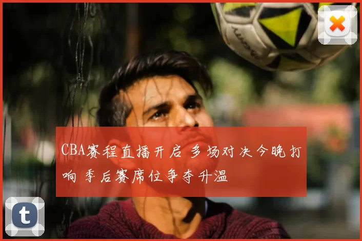 CBA赛程直播开启 多场对决今晚打响 季后赛席位争夺升温