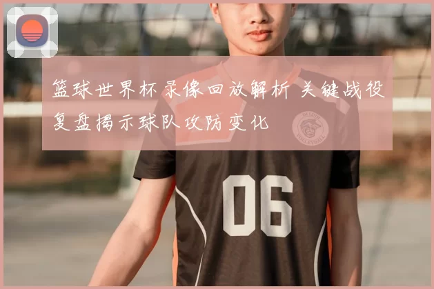 篮球世界杯录像回放解析 关键战役复盘揭示球队攻防变化