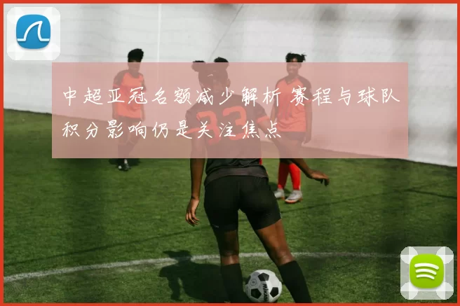 中超亚冠名额减少解析 赛程与球队积分影响仍是关注焦点