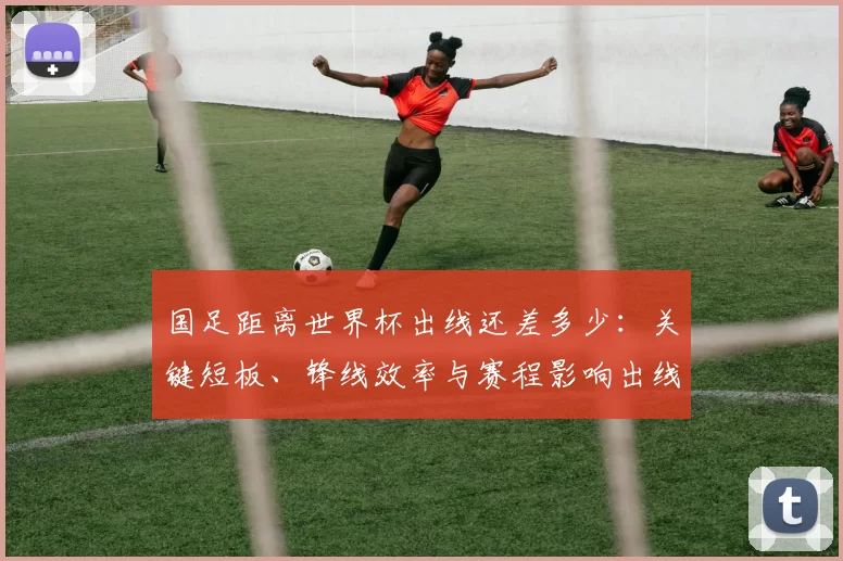 国足距离世界杯出线还差多少：关键短板、锋线效率与赛程影响出线前景