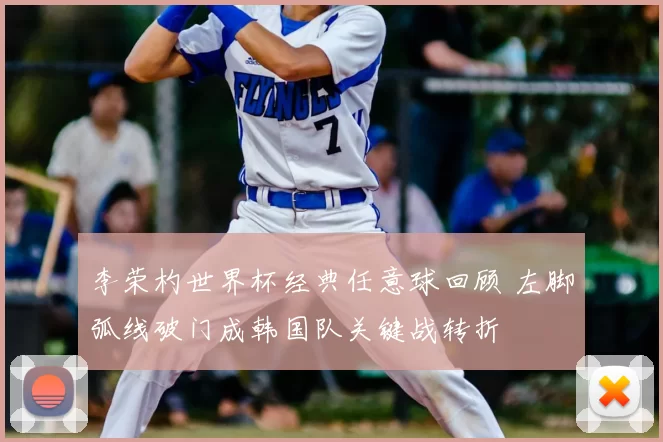 李荣杓世界杯经典任意球回顾 左脚弧线破门成韩国队关键战转折