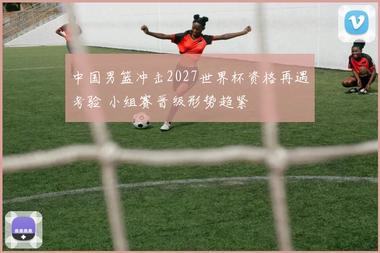 中国男篮冲击2027世界杯资格再遇考验 小组赛晋级形势趋紧