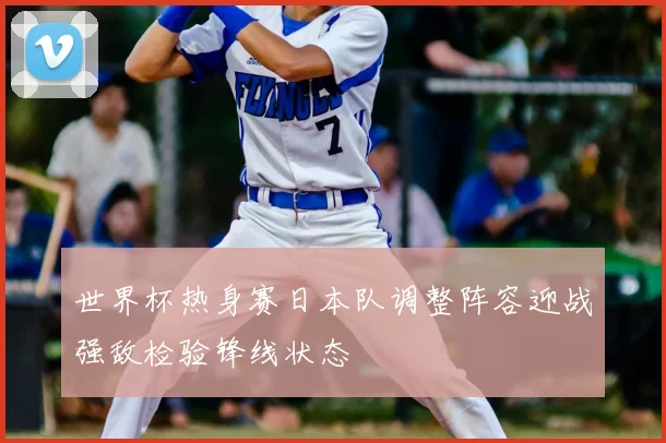 世界杯热身赛日本队调整阵容迎战强敌检验锋线状态