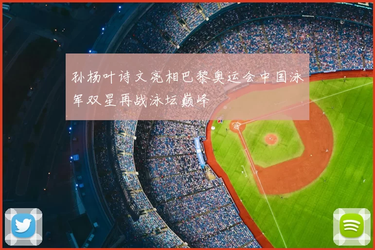 孙杨叶诗文亮相巴黎奥运会中国泳军双星再战泳坛巅峰