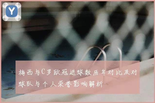 梅西与C罗欧冠进球数历年对比及对球队与个人荣誉影响解析