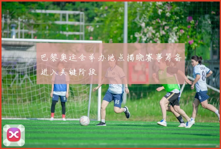 巴黎奥运会举办地点揭晓赛事筹备进入关键阶段