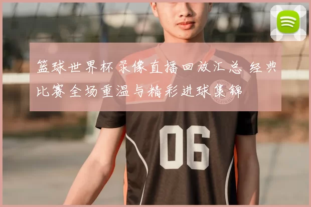 篮球世界杯录像直播回放汇总 经典比赛全场重温与精彩进球集锦