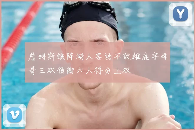 詹姆斯缺阵湖人客场不敌雄鹿字母哥三双领衔六人得分上双