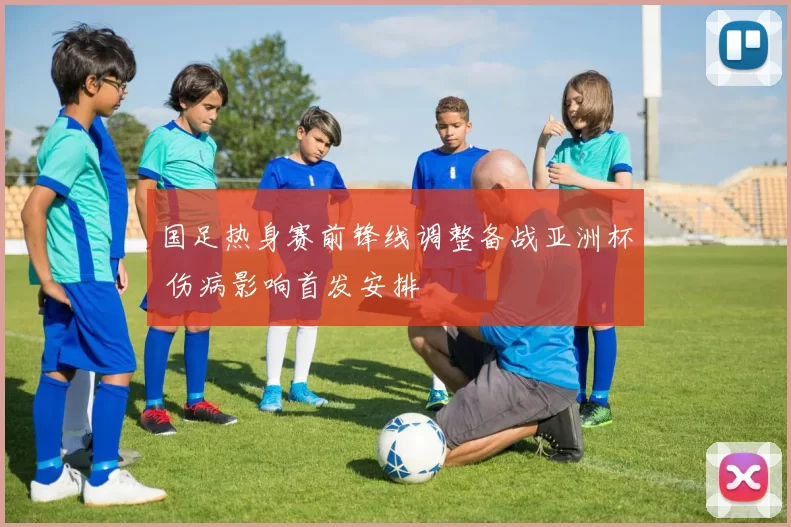 国足热身赛前锋线调整备战亚洲杯 伤病影响首发安排