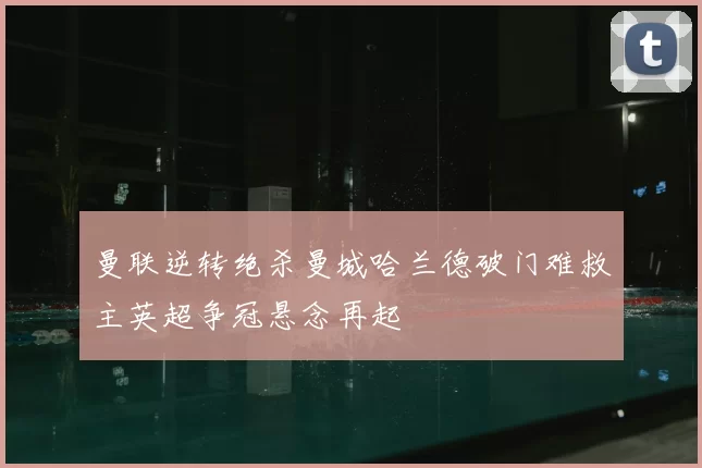 曼联逆转绝杀曼城哈兰德破门难救主英超争冠悬念再起