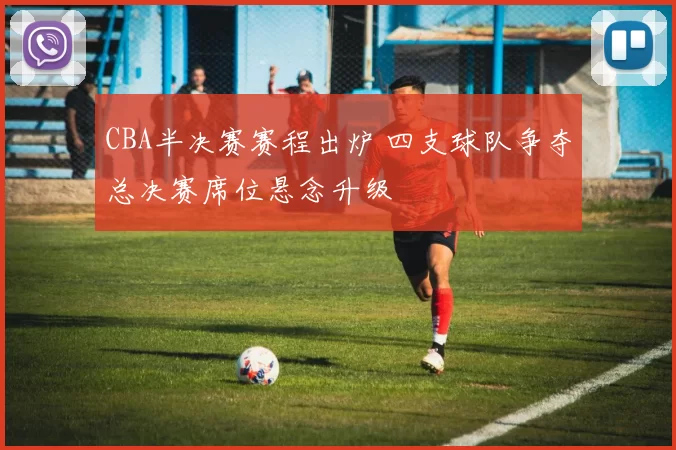 CBA半决赛赛程出炉 四支球队争夺总决赛席位悬念升级