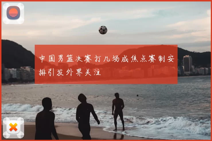 中国男篮决赛打几场成焦点赛制安排引发外界关注