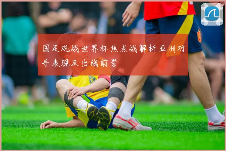 国足观战世界杯焦点战解析亚洲对手表现及出线前景