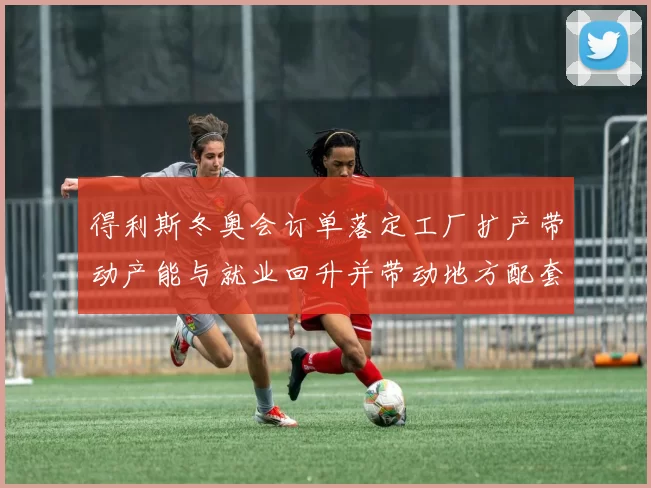 得利斯冬奥会订单落定工厂扩产带动产能与就业回升并带动地方配套订单