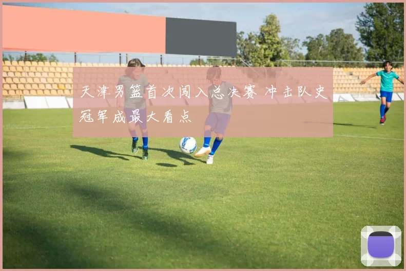 天津男篮首次闯入总决赛 冲击队史冠军成最大看点