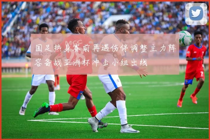国足热身赛前再遇伤停调整主力阵容备战亚洲杯冲击小组出线
