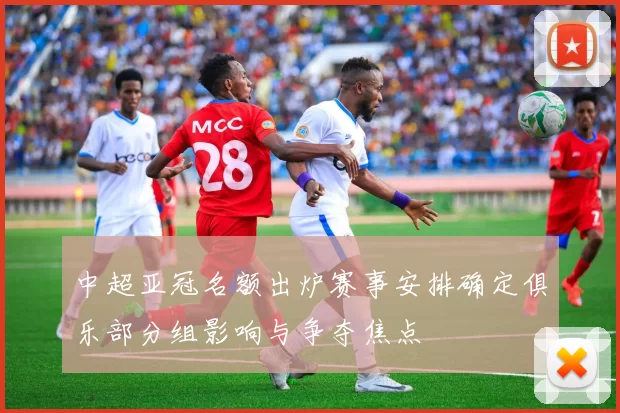 中超亚冠名额出炉赛事安排确定俱乐部分组影响与争夺焦点