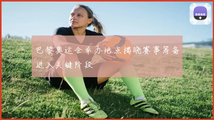 巴黎奥运会举办地点揭晓赛事筹备进入关键阶段