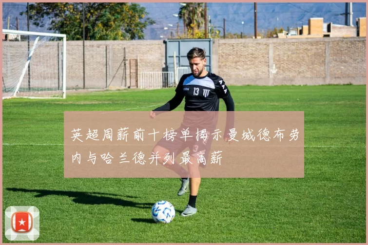 英超周薪前十榜单揭示曼城德布劳内与哈兰德并列最高薪