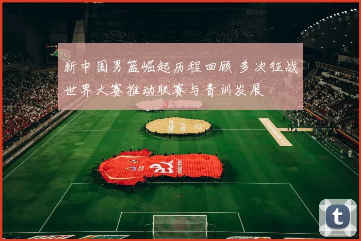 新中国男篮崛起历程回顾 多次征战世界大赛推动联赛与青训发展