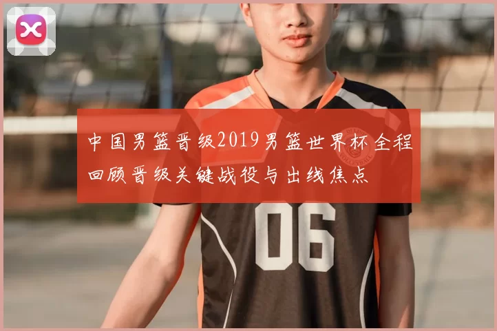 中国男篮晋级2019男篮世界杯全程回顾晋级关键战役与出线焦点