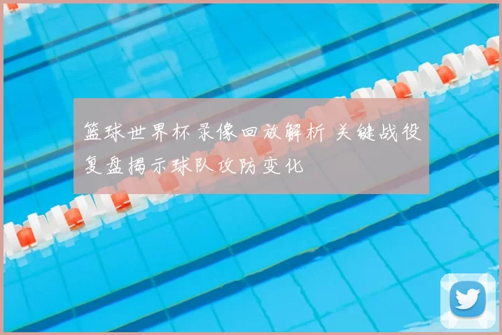篮球世界杯录像回放解析 关键战役复盘揭示球队攻防变化