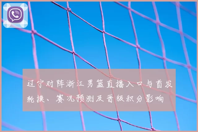 辽宁对阵浙江男篮直播入口与首发轮换、赛况预测及晋级积分影响