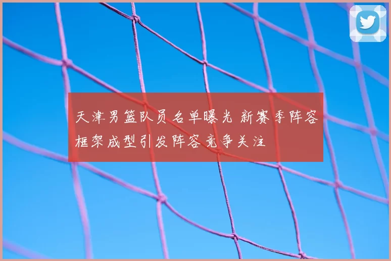 天津男篮队员名单曝光 新赛季阵容框架成型引发阵容竞争关注