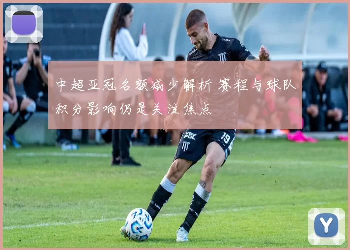 中超亚冠名额减少解析 赛程与球队积分影响仍是关注焦点