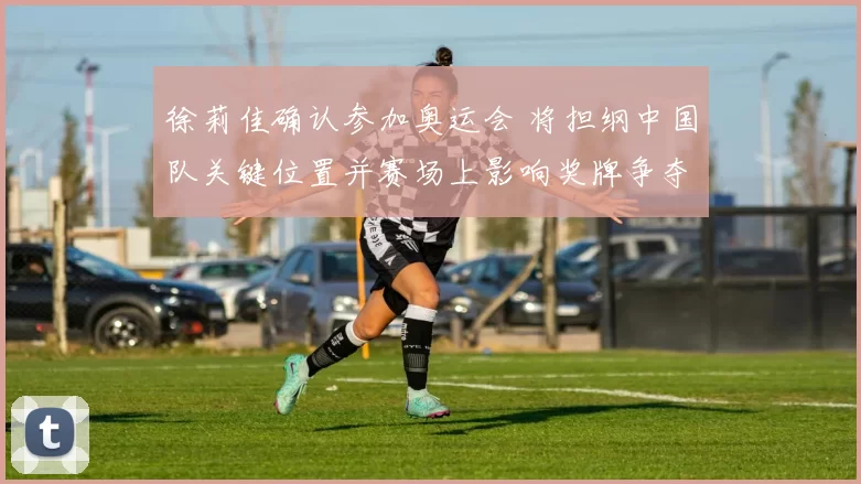 徐莉佳确认参加奥运会 将担纲中国队关键位置并赛场上影响奖牌争夺