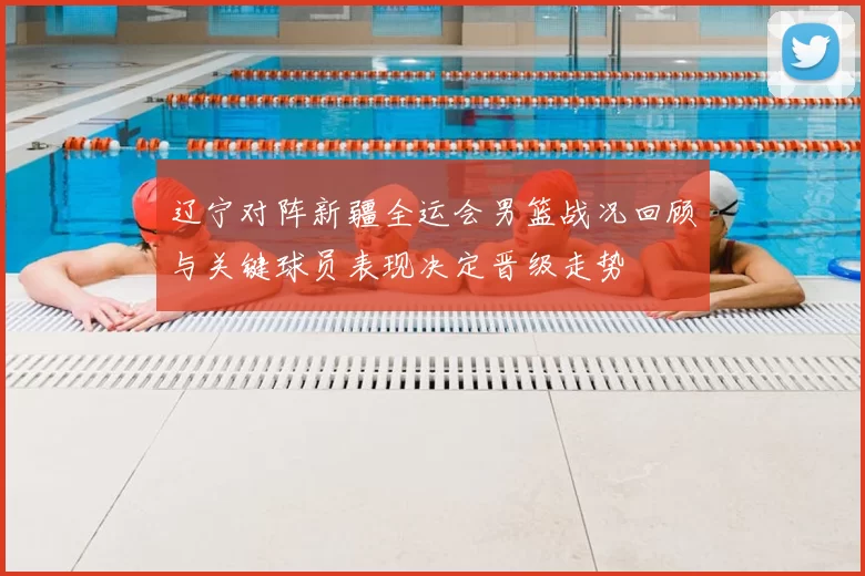 辽宁对阵新疆全运会男篮战况回顾与关键球员表现决定晋级走势