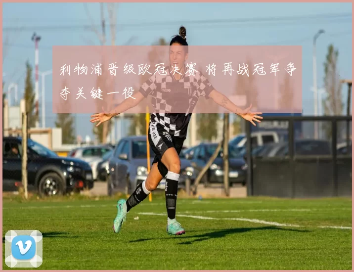 利物浦晋级欧冠决赛 将再战冠军争夺关键一役