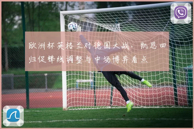 欧洲杯英格兰对德国大战,凯恩回归促锋线调整与中场博弈看点