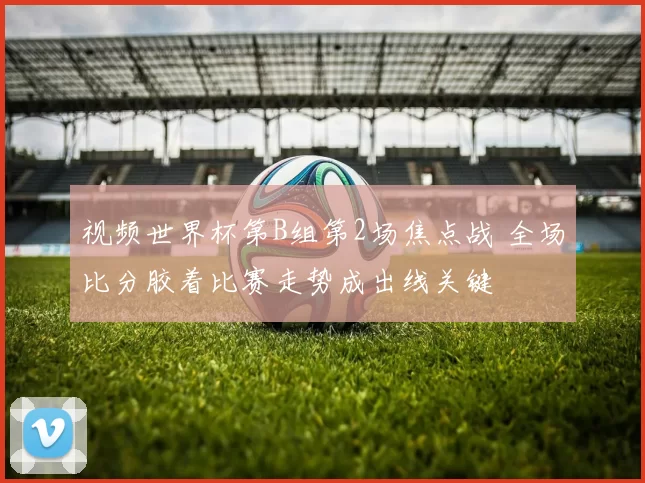 视频世界杯第B组第2场焦点战 全场比分胶着比赛走势成出线关键
