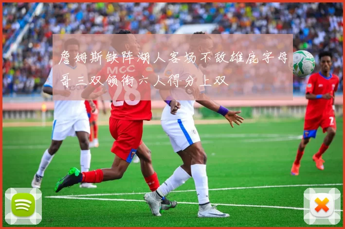 詹姆斯缺阵湖人客场不敌雄鹿字母哥三双领衔六人得分上双