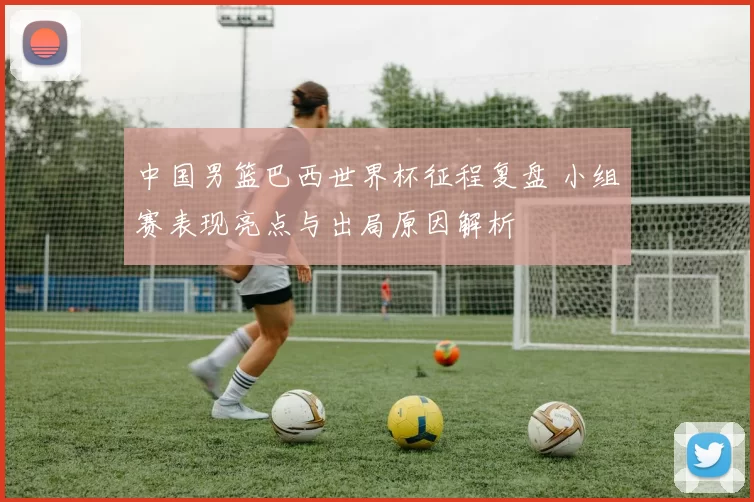 中国男篮巴西世界杯征程复盘 小组赛表现亮点与出局原因解析