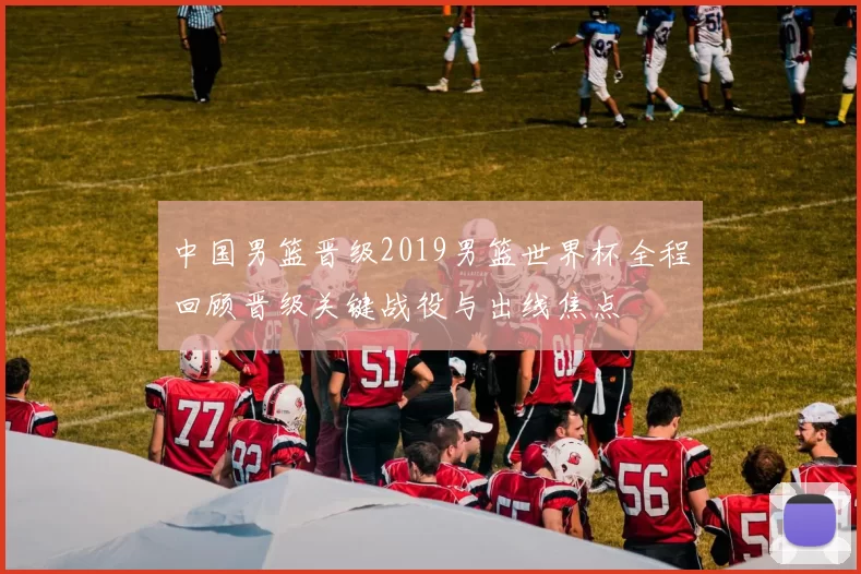 中国男篮晋级2019男篮世界杯全程回顾晋级关键战役与出线焦点