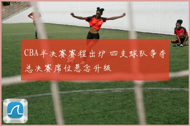 CBA半决赛赛程出炉 四支球队争夺总决赛席位悬念升级