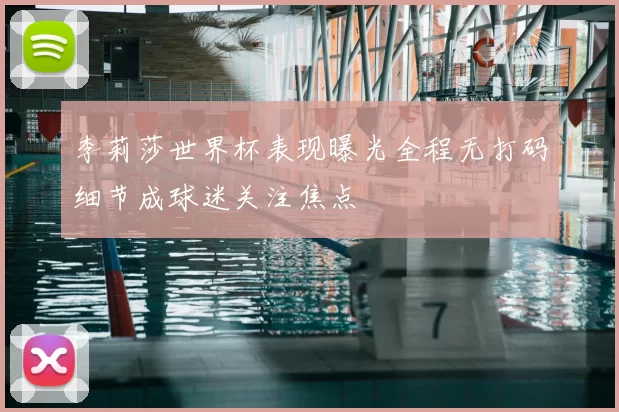李莉莎世界杯表现曝光全程无打码细节成球迷关注焦点