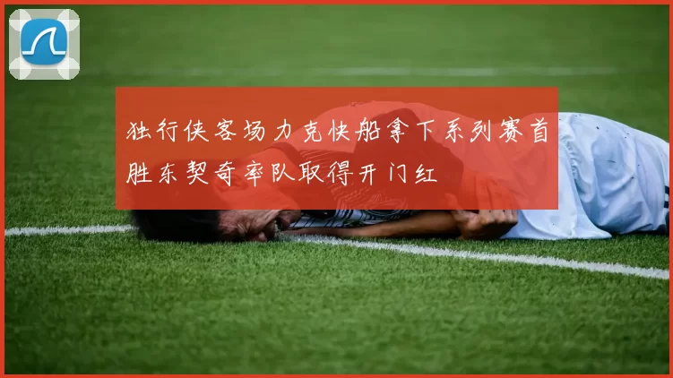 独行侠客场力克快船拿下系列赛首胜东契奇率队取得开门红