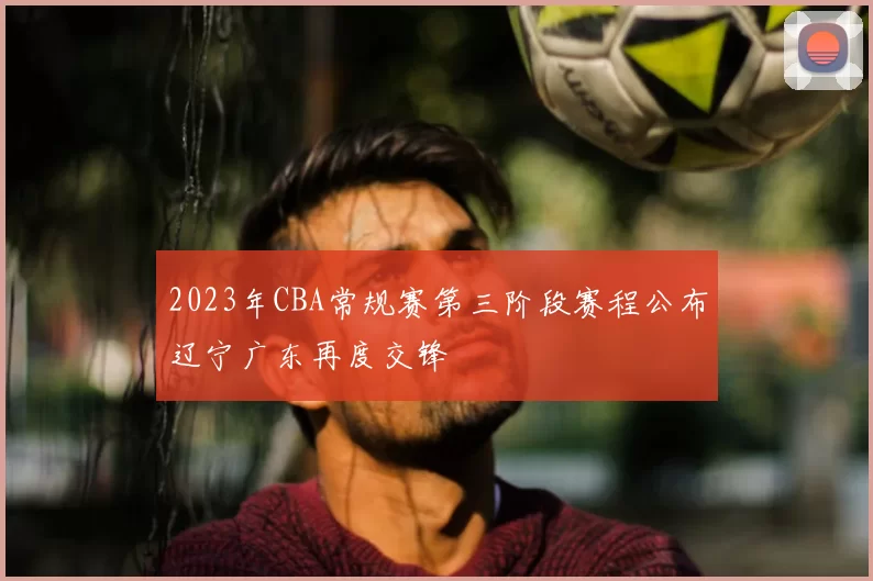 2023年CBA常规赛第三阶段赛程公布辽宁广东再度交锋
