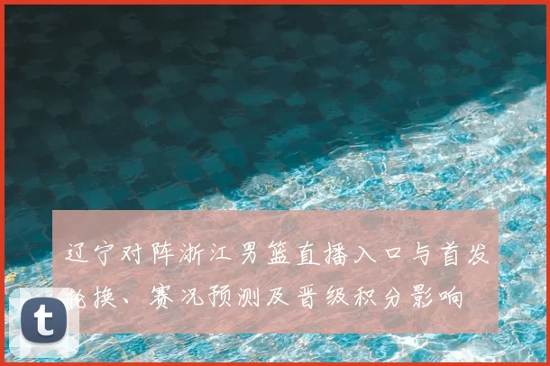 辽宁对阵浙江男篮直播入口与首发轮换、赛况预测及晋级积分影响