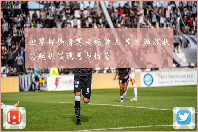 世界杯热身赛成绩曝光 多支劲旅状态起伏显隐患与惊喜