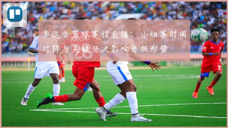 奥运会篮球赛程直播：小组赛时间对阵与关键场次影响晋级形势